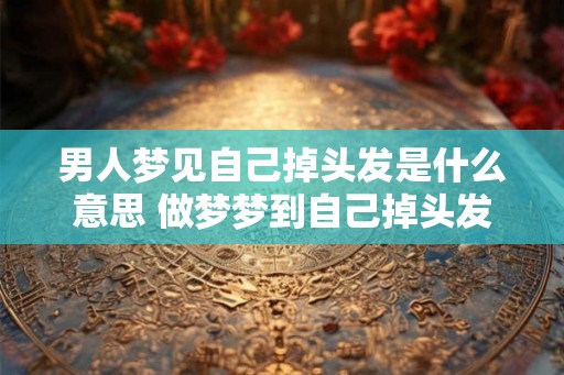 男人梦见自己掉头发是什么意思 做梦梦到自己掉头发好不好