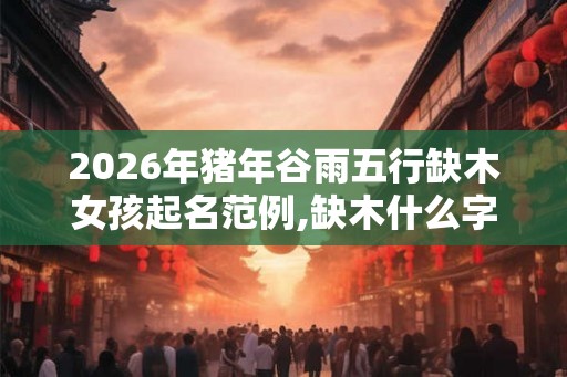2026年猪年谷雨五行缺木女孩起名范例,缺木什么字起名好？