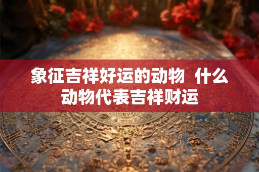 象征吉祥好运的动物  什么动物代表吉祥财运