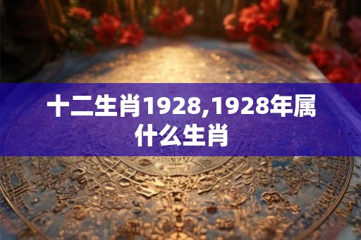 十二生肖1928,1928年属什么生肖 十二生肖1928,1928年属什么生肖