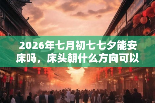 2026年七月初七七夕能安床吗，床头朝什么方向可以旺财