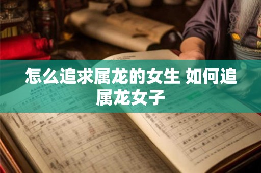 怎么追求属龙的女生 如何追属龙女子