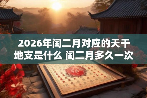 2026年闰二月对应的天干地支是什么 闰二月多久一次