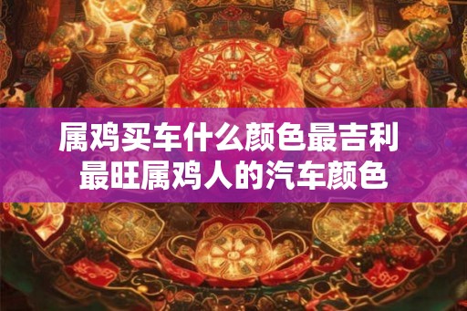 属鸡买车什么颜色最吉利 最旺属鸡人的汽车颜色