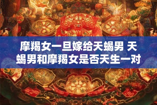 摩羯女一旦嫁给天蝎男 天蝎男和摩羯女是否天生一对 摩羯女一旦嫁给天蝎男 天蝎男和摩羯女是否天生一对