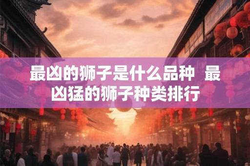 最凶的狮子是什么品种  最凶猛的狮子种类排行