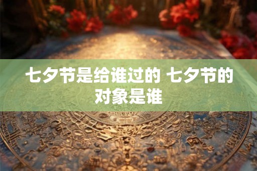 七夕节是给谁过的 七夕节的对象是谁