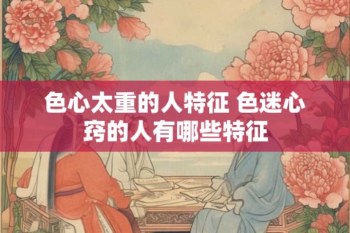色心太重的人特征 色迷心窍的人有哪些特征