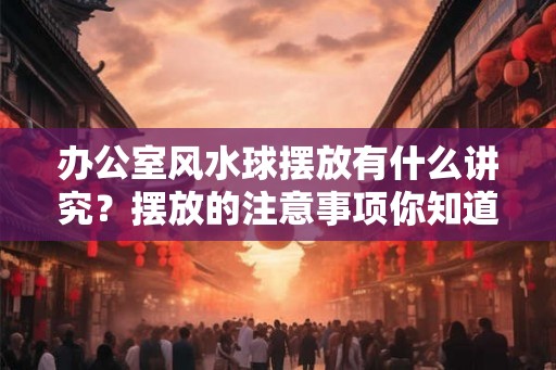 办公室风水球摆放有什么讲究？摆放的注意事项你知道吗？