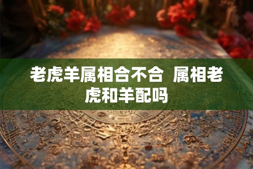 老虎羊属相合不合  属相老虎和羊配吗