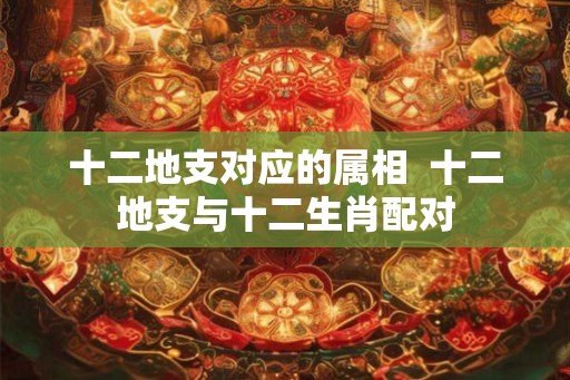 十二地支对应的属相 十二地支与十二生肖配对 十二地支对应的属相 十二地支与十二生肖配对