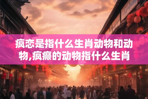 疯恋是指什么生肖动物和动物,疯癫的动物指什么生肖 疯恋是指什么生肖动物和动物,疯癫的动物指什么生肖