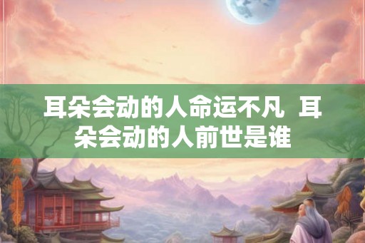 耳朵会动的人命运不凡 耳朵会动的人前世是谁 耳朵会动的人命运不凡 耳朵会动的人前世是谁