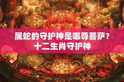 属蛇的守护神是哪尊菩萨?十二生肖守护神 属蛇的守护神是哪尊菩萨?十二生肖守护神