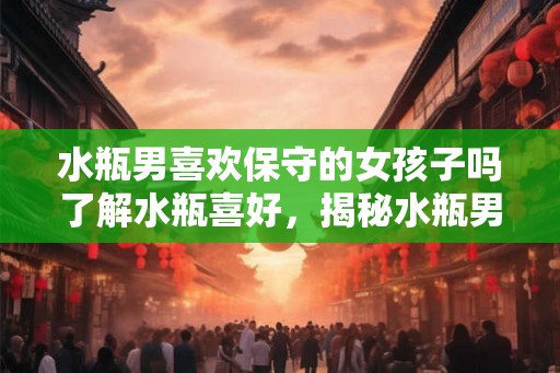 水瓶男喜欢保守的女孩子吗了解水瓶喜好，揭秘水瓶男的需求