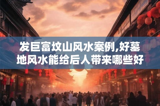 发巨富坟山风水案例,好墓地风水能给后人带来哪些好处