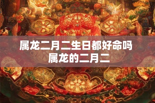 属龙二月二生日都好命吗  属龙的二月二