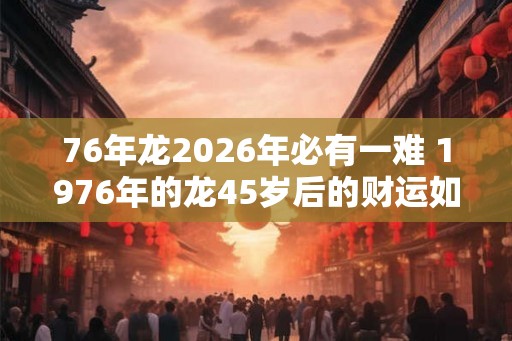 76年龙2026年必有一难 1976年的龙45岁后的财运如何