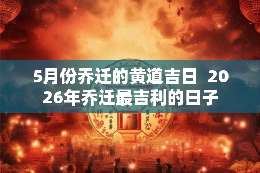5月份乔迁的黄道吉日 2026年乔迁最吉利的日子 5月份乔迁的黄道吉日 2026年乔迁最吉利的日子