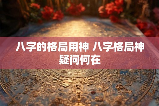 八字的格局用神 八字格局神疑问何在