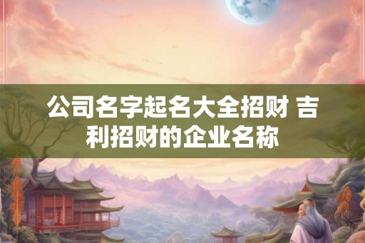 公司名字起名大全招财 吉利招财的企业名称