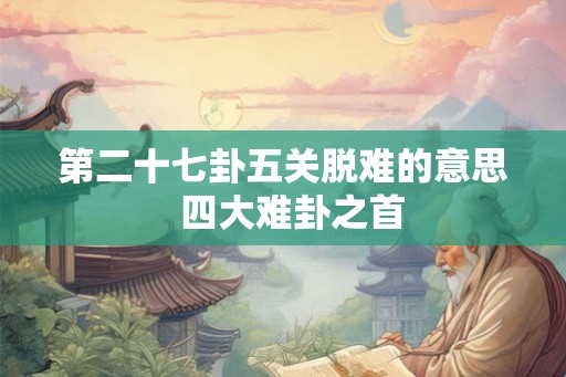 第二十七卦五关脱难的意思 四大难卦之首 第二十七卦五关脱难的意思 四大难卦之首