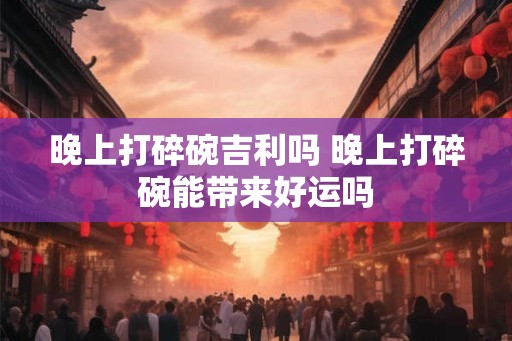 晚上打碎碗吉利吗 晚上打碎碗能带来好运吗
