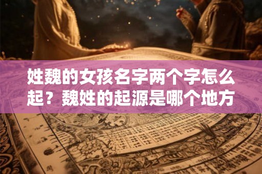 姓魏的女孩名字两个字怎么起?魏姓的起源是哪个地方? 姓魏的女孩名字两个字怎么起?魏姓的起源是哪个地方?