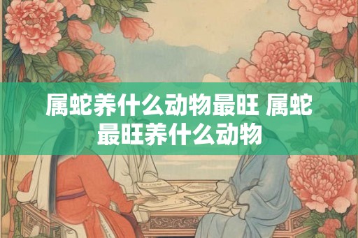 属蛇养什么动物最旺 属蛇最旺养什么动物