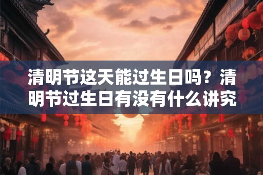 清明节这天能过生日吗？清明节过生日有没有什么讲究？