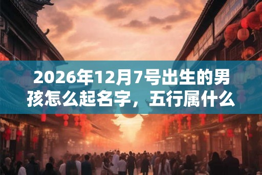 2026年12月7号出生的男孩怎么起名字,五行属什么 2026年12月7号出生的男孩怎么起名字,五行属什么