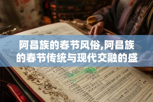 阿昌族的春节风俗,阿昌族的春节传统与现代交融的盛宴 阿昌族的春节风俗,阿昌族的春节传统与现代交融的盛宴