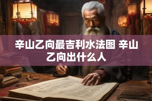 辛山乙向最吉利水法图 辛山乙向出什么人