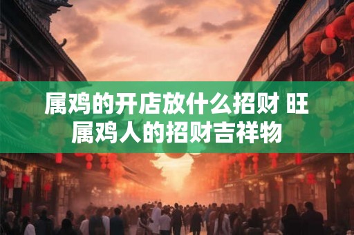 属鸡的开店放什么招财 旺属鸡人的招财吉祥物