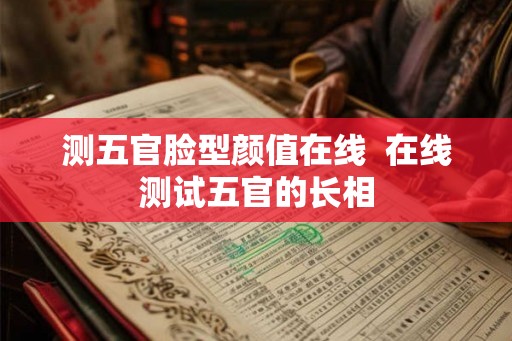 测五官脸型颜值在线  在线测试五官的长相