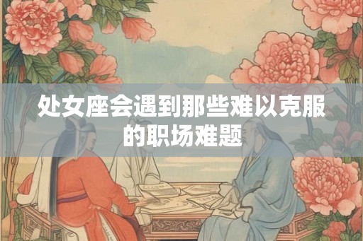 处女座会遇到那些难以克服的职场难题