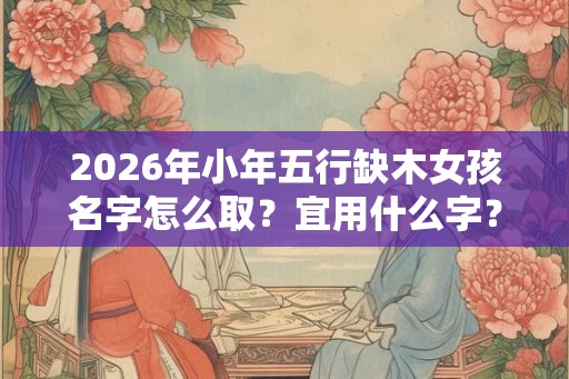 2026年小年五行缺木女孩名字怎么取?宜用什么字? 2026年小年五行缺木女孩名字怎么取?宜用什么字?