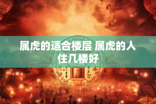 属虎的适合楼层 属虎的人住几楼好