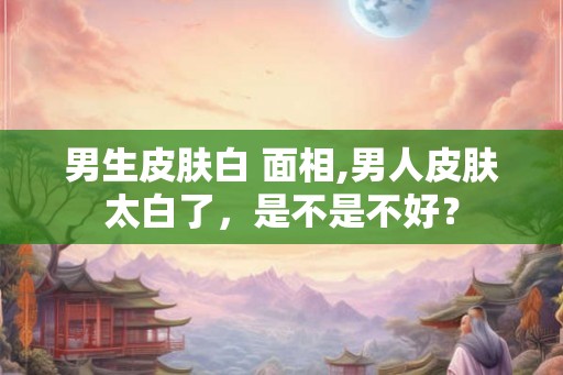男生皮肤白 面相,男人皮肤太白了，是不是不好？