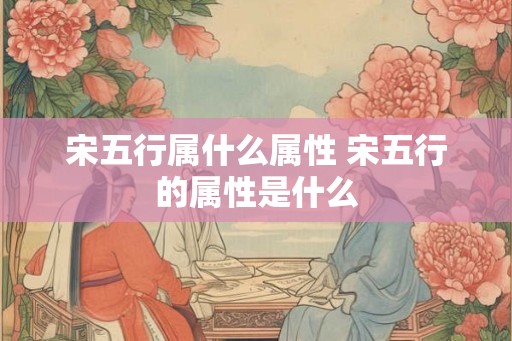 宋五行属什么属性 宋五行的属性是什么 宋五行属什么属性 宋五行的属性是什么