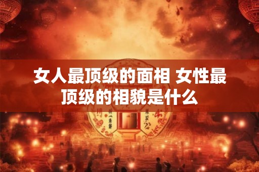 女人最顶级的面相 女性最顶级的相貌是什么 女人最顶级的面相 女性最顶级的相貌是什么