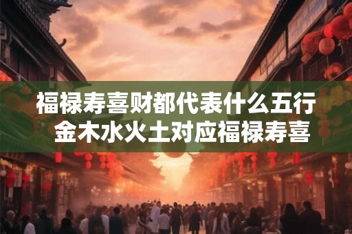 福禄寿喜财都代表什么五行  金木水火土对应福禄寿喜财