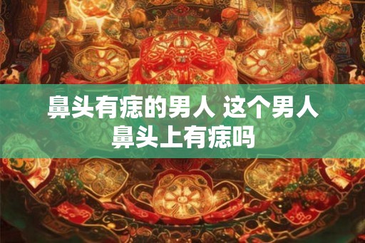 鼻头有痣的男人 这个男人鼻头上有痣吗 鼻头有痣的男人 这个男人鼻头上有痣吗