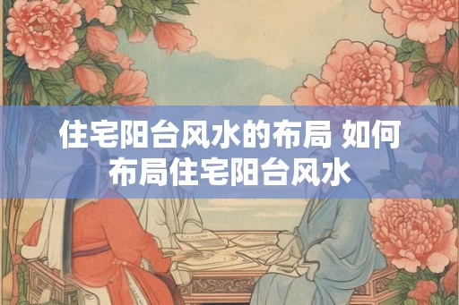 住宅阳台风水的布局 如何布局住宅阳台风水 住宅阳台风水的布局 如何布局住宅阳台风水