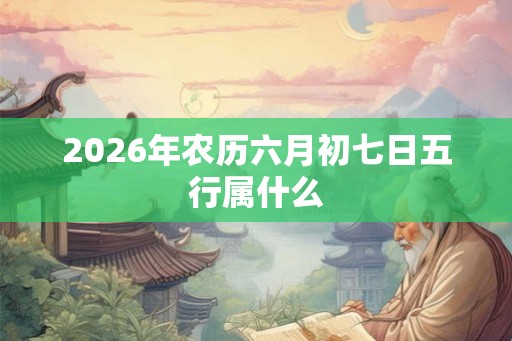 2026年农历六月初七日五行属什么 2026年农历六月初七日五行属什么