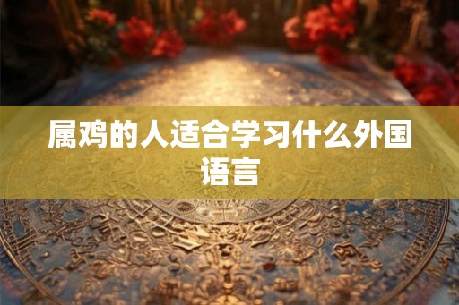 属鸡的人适合学习什么外国语言 属鸡的人适合学习什么外国语言