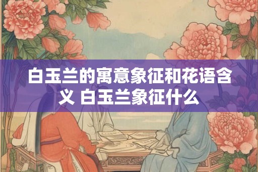 白玉兰的寓意象征和花语含义 白玉兰象征什么