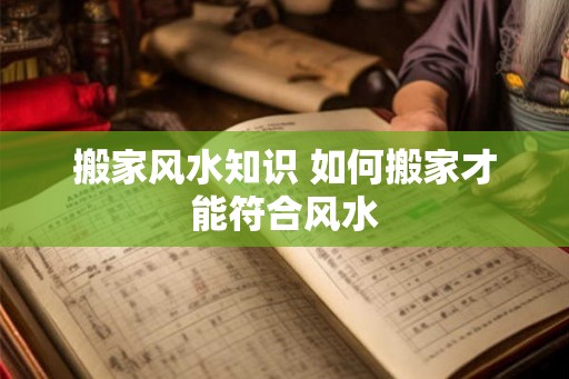 搬家风水知识 如何搬家才能符合风水 搬家风水知识 如何搬家才能符合风水