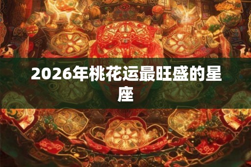 2026年桃花运最旺盛的星座 2026年桃花运最旺盛的星座