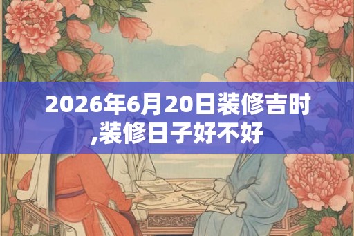 2026年6月20日装修吉时,装修日子好不好